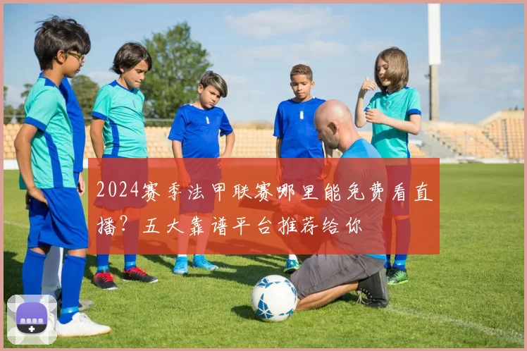 2024赛季法甲联赛哪里能免费看直播？五大靠谱平台推荐给你