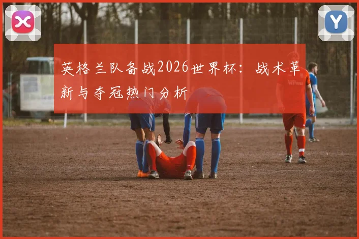 英格兰队备战2026世界杯:战术革新与夺冠热门分析