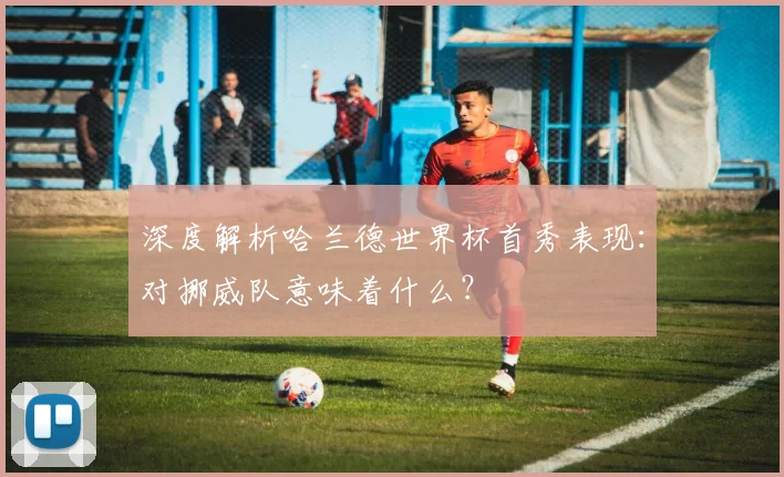 深度解析哈兰德世界杯首秀表现:对挪威队意味着什么?
