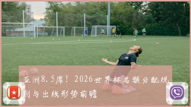 亚洲8.5席！2026世界杯名额分配规则与出线形势前瞻