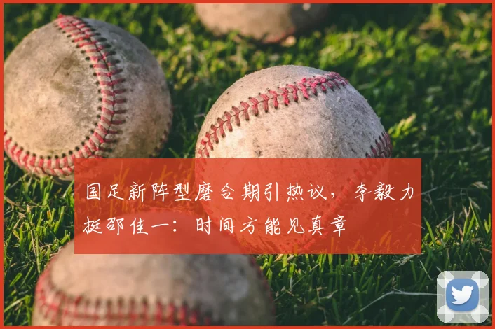 国足新阵型磨合期引热议,李毅力挺邵佳一:时间方能见真章