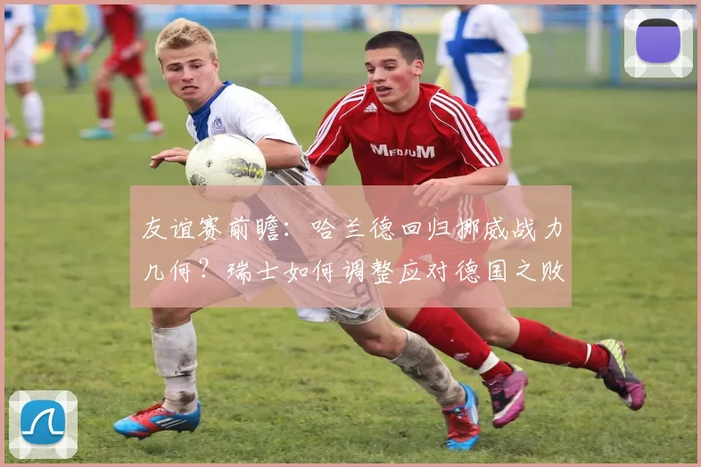 友谊赛前瞻:哈兰德回归挪威战力几何?瑞士如何调整应对德国之败?