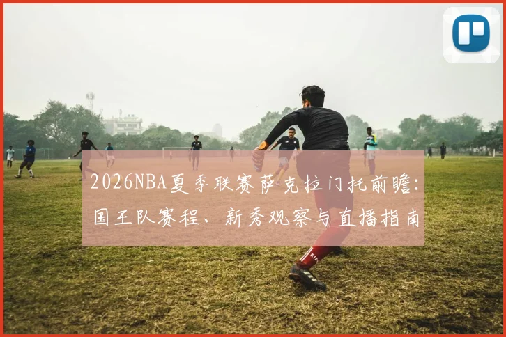 2026NBA夏季联赛萨克拉门托前瞻:国王队赛程、新秀观察与直播指南