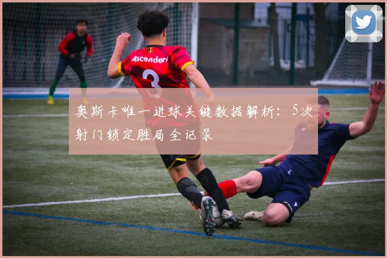 奥斯卡唯一进球关键数据解析：5次射门锁定胜局全记录