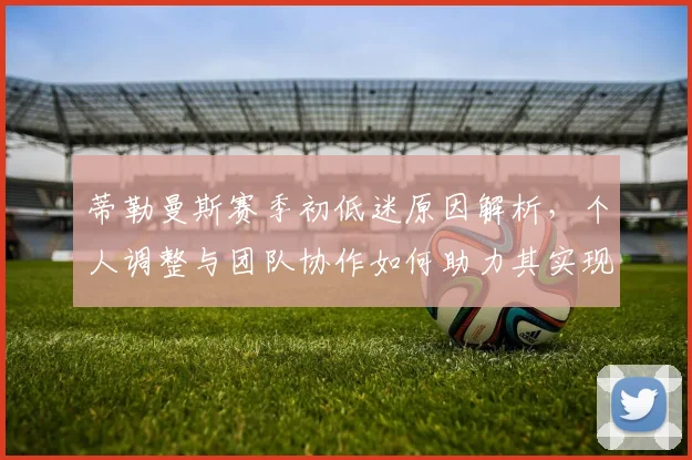 蒂勒曼斯赛季初低迷原因解析,个人调整与团队协作如何助力其实现爆发