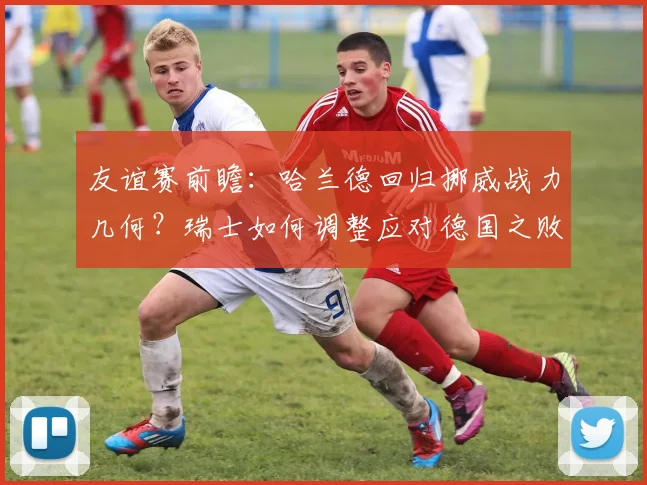 友谊赛前瞻:哈兰德回归挪威战力几何?瑞士如何调整应对德国之败?