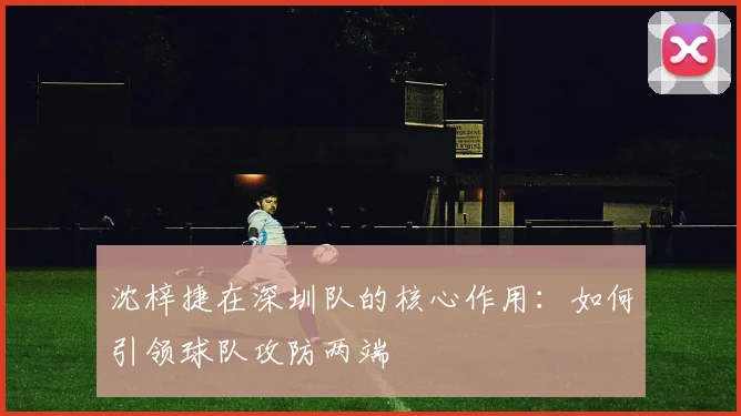 沈梓捷在深圳队的核心作用:如何引领球队攻防两端