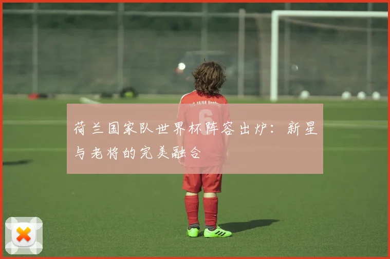 荷兰国家队世界杯阵容出炉：新星与老将的完美融合
