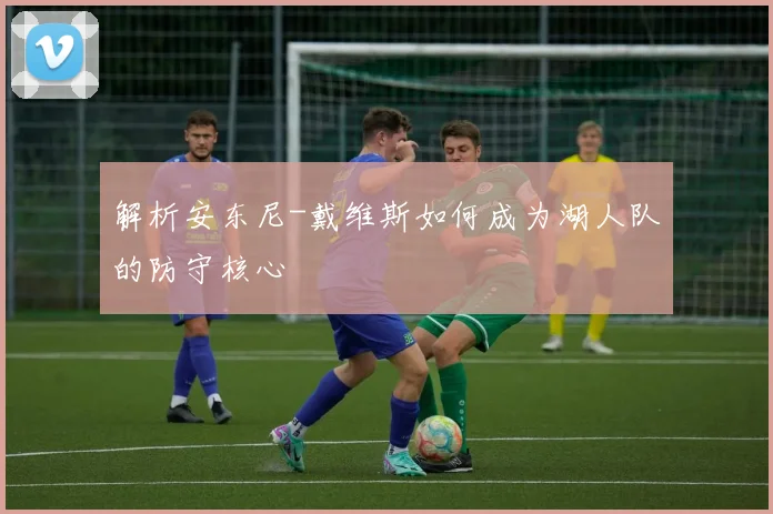 解析安东尼-戴维斯如何成为湖人队的防守核心