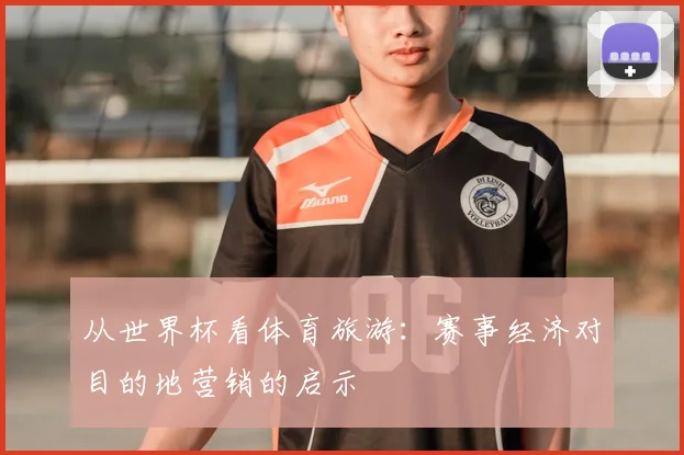 从世界杯看体育旅游:赛事经济对目的地营销的启示