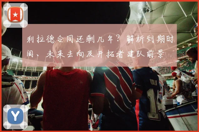 利拉德合同还剩几年?解析到期时间、未来去向及开拓者建队前景
