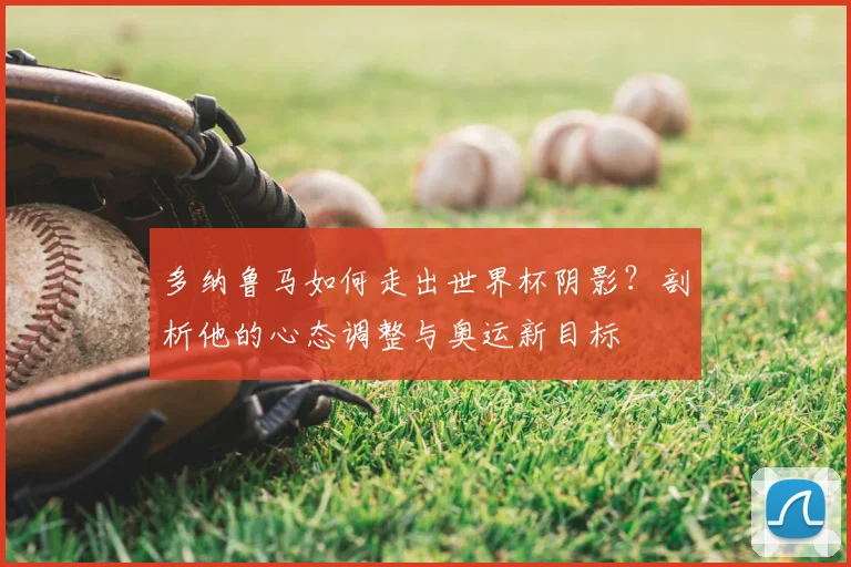 多纳鲁马如何走出世界杯阴影?剖析他的心态调整与奥运新目标