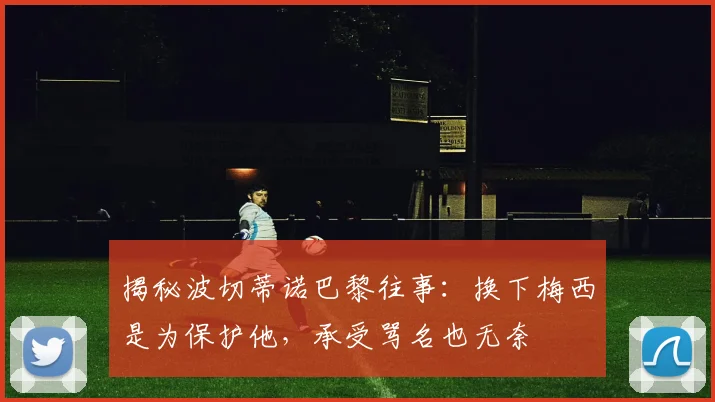 揭秘波切蒂诺巴黎往事：换下梅西是为保护他，承受骂名也无奈