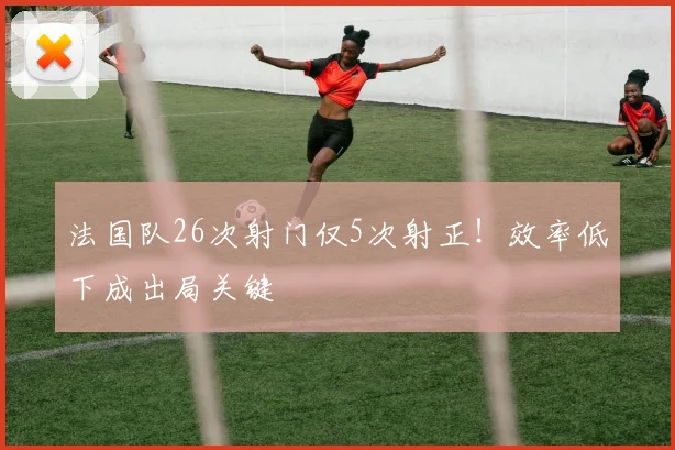 法国队26次射门仅5次射正!效率低下成出局关键