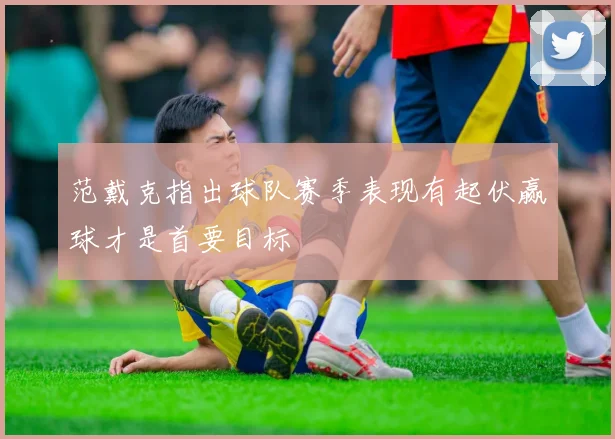 范戴克指出球队赛季表现有起伏赢球才是首要目标